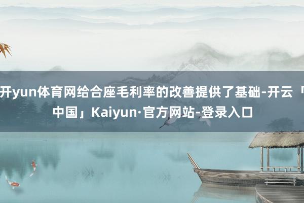 开yun体育网给合座毛利率的改善提供了基础-开云「中国」Kaiyun·官方网站-登录入口