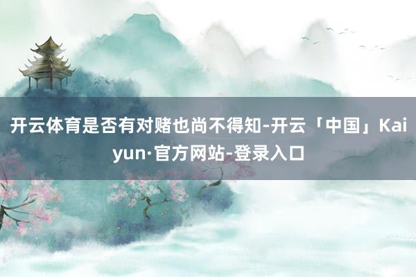 开云体育是否有对赌也尚不得知-开云「中国」Kaiyun·官方网站-登录入口