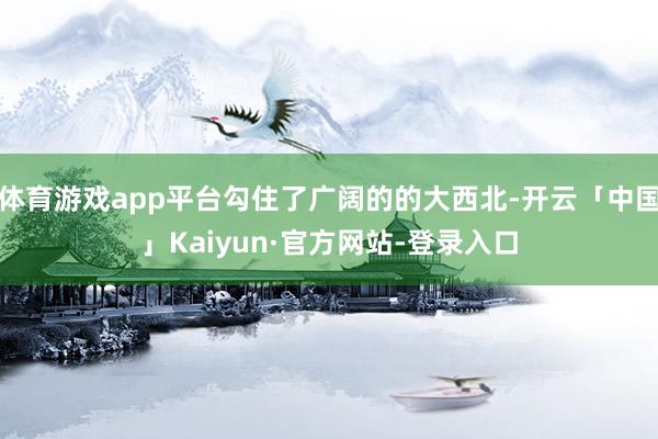 体育游戏app平台勾住了广阔的的大西北-开云「中国」Kaiyun·官方网站-登录入口