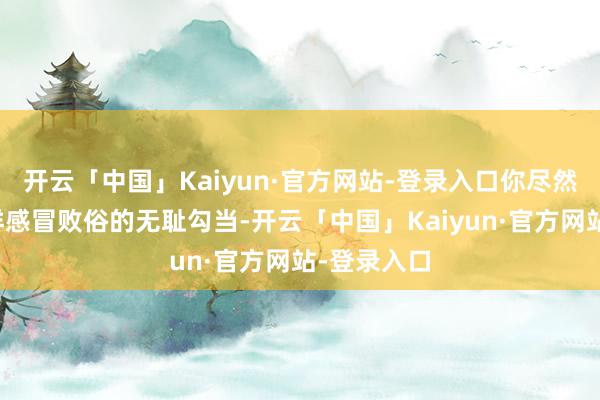 开云「中国」Kaiyun·官方网站-登录入口你尽然作念出这样感冒败俗的无耻勾当-开云「中国」Kaiyun·官方网站-登录入口