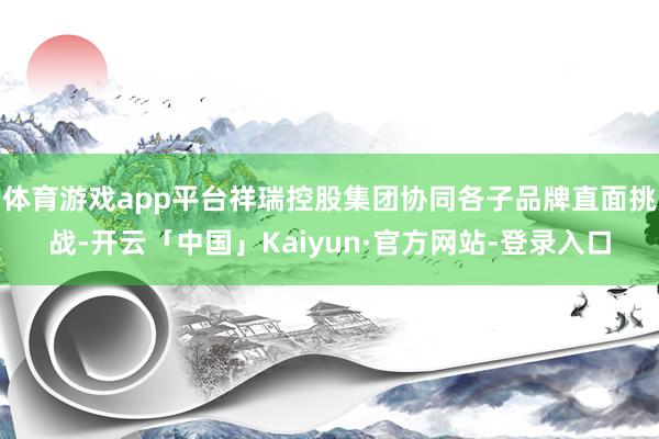 体育游戏app平台祥瑞控股集团协同各子品牌直面挑战-开云「中国」Kaiyun·官方网站-登录入口