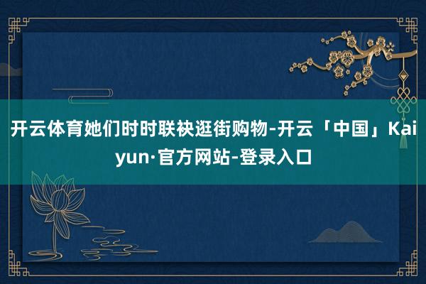 开云体育她们时时联袂逛街购物-开云「中国」Kaiyun·官方网站-登录入口