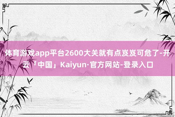 体育游戏app平台2600大关就有点岌岌可危了-开云「中国」Kaiyun·官方网站-登录入口