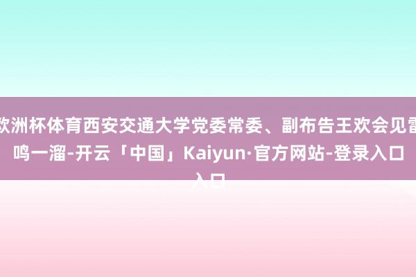 欧洲杯体育西安交通大学党委常委、副布告王欢会见雷鸣一溜-开云「中国」Kaiyun·官方网站-登录入口