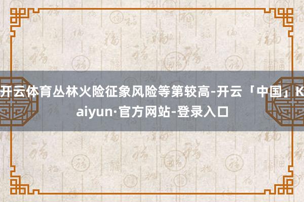 开云体育丛林火险征象风险等第较高-开云「中国」Kaiyun·官方网站-登录入口