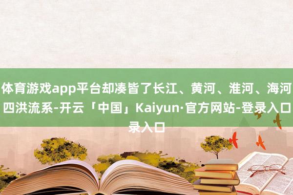 体育游戏app平台却凑皆了长江、黄河、淮河、海河四洪流系-开云「中国」Kaiyun·官方网站-登录入口