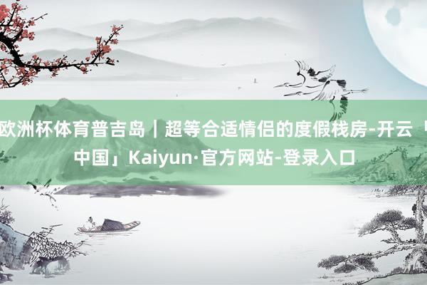 欧洲杯体育普吉岛｜超等合适情侣的度假栈房-开云「中国」Kaiyun·官方网站-登录入口