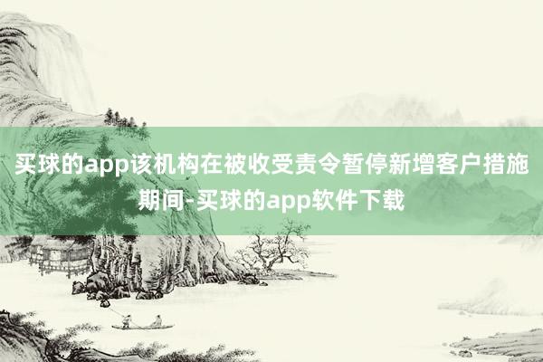 买球的app该机构在被收受责令暂停新增客户措施期间-买球的app软件下载