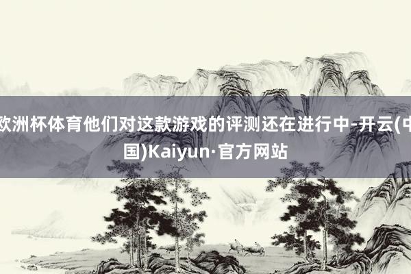 欧洲杯体育他们对这款游戏的评测还在进行中-开云(中国)Kaiyun·官方网站