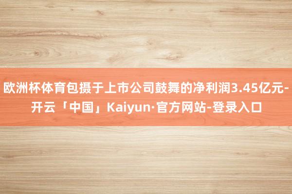 欧洲杯体育包摄于上市公司鼓舞的净利润3.45亿元-开云「中国」Kaiyun·官方网站-登录入口