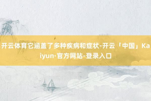 开云体育它涵盖了多种疾病和症状-开云「中国」Kaiyun·官方网站-登录入口