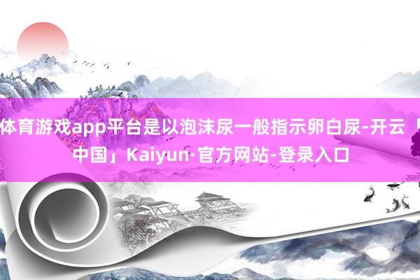体育游戏app平台是以泡沫尿一般指示卵白尿-开云「中国」Kaiyun·官方网站-登录入口