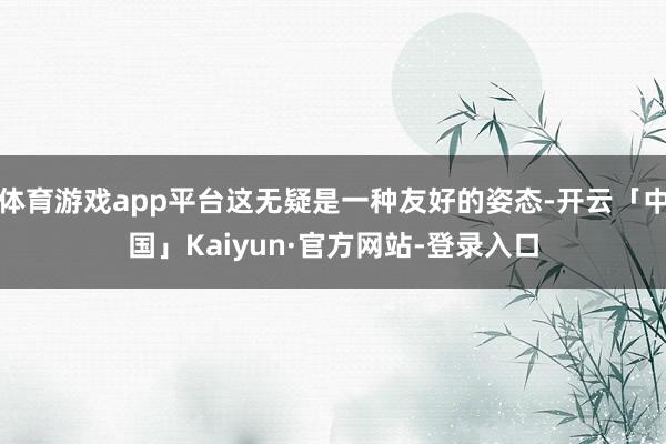 体育游戏app平台这无疑是一种友好的姿态-开云「中国」Kaiyun·官方网站-登录入口