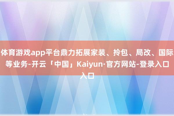 体育游戏app平台鼎力拓展家装、拎包、局改、国际等业务-开云「中国」Kaiyun·官方网站-登录入口
