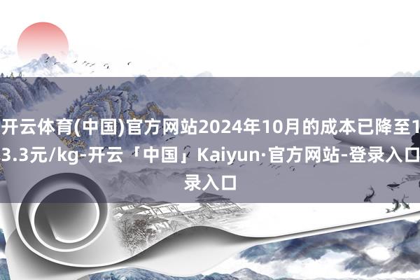 开云体育(中国)官方网站2024年10月的成本已降至13.3元/kg-开云「中国」Kaiyun·官方网站-登录入口