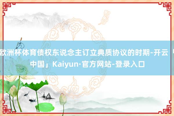 欧洲杯体育债权东说念主订立典质协议的时期-开云「中国」Kaiyun·官方网站-登录入口